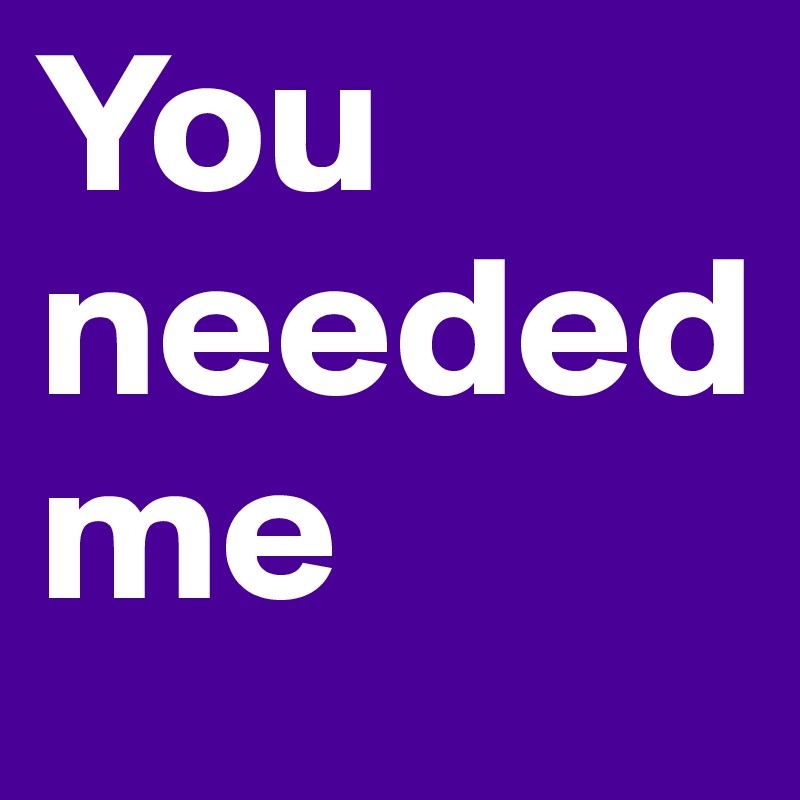 You needed me