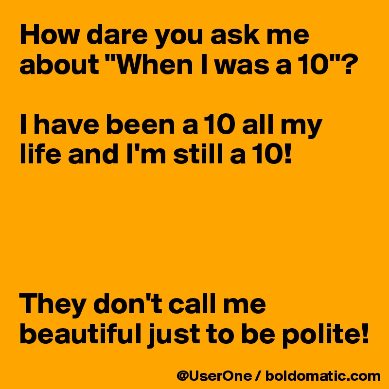 How dare you ask me about "When I was a 10"?

I have been a 10 all my life and I'm still a 10!




They don't call me beautiful just to be polite!