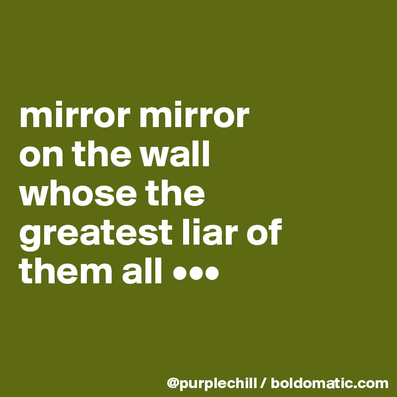 

mirror mirror 
on the wall 
whose the 
greatest liar of 
them all •••


