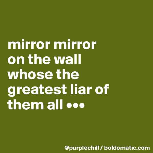 

mirror mirror 
on the wall 
whose the 
greatest liar of 
them all •••

