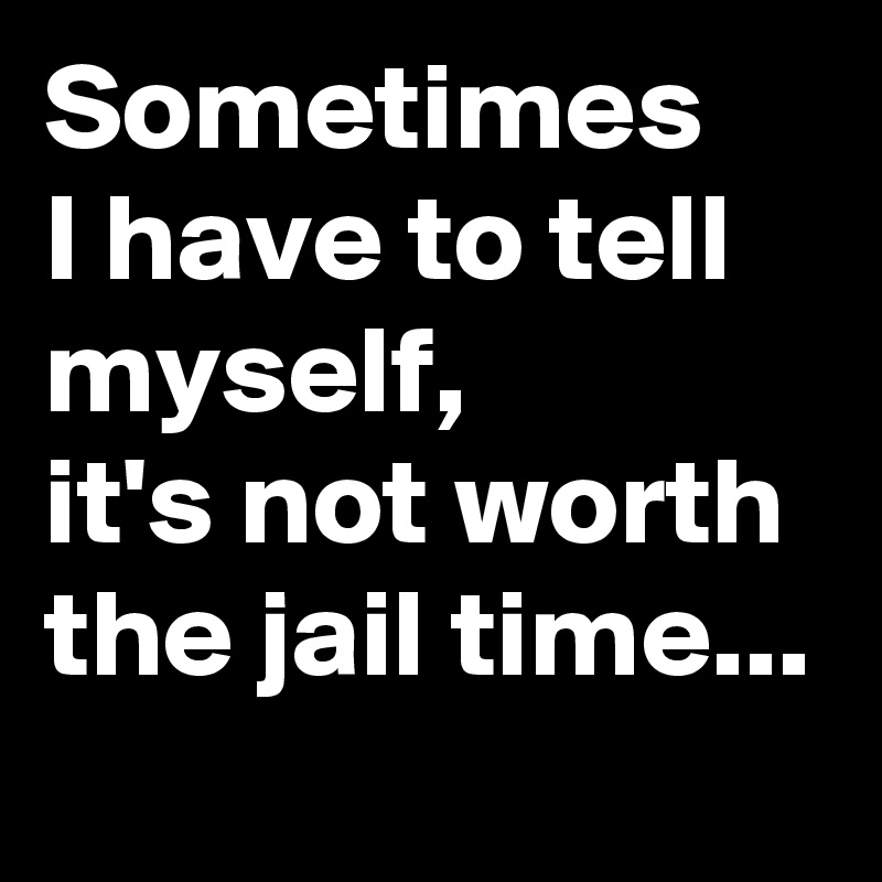 Sometimes    I have to tell myself,             it's not worth the jail time...  