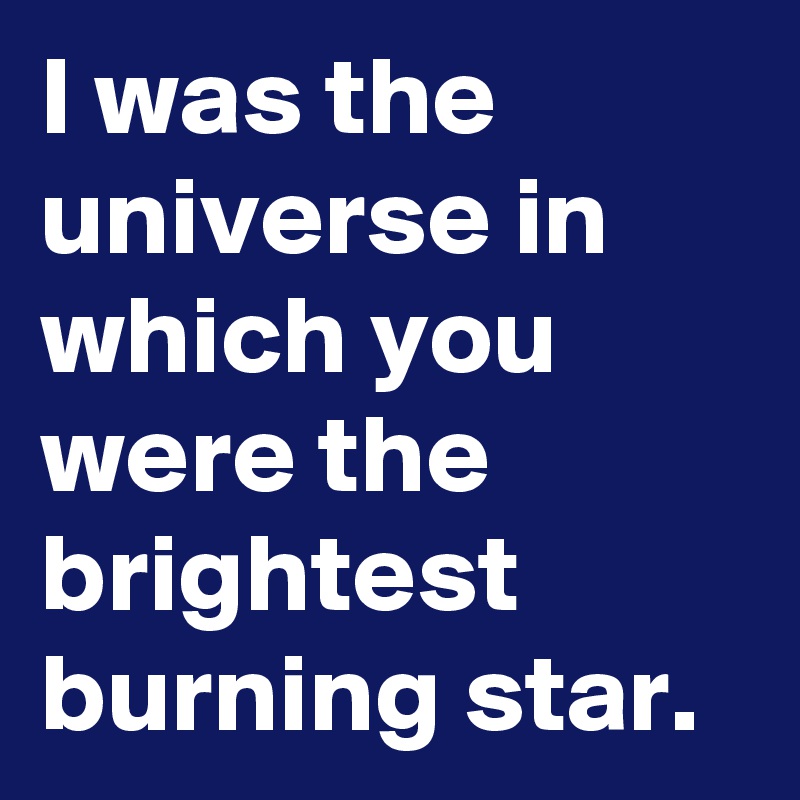 I was the universe in which you were the brightest burning star.