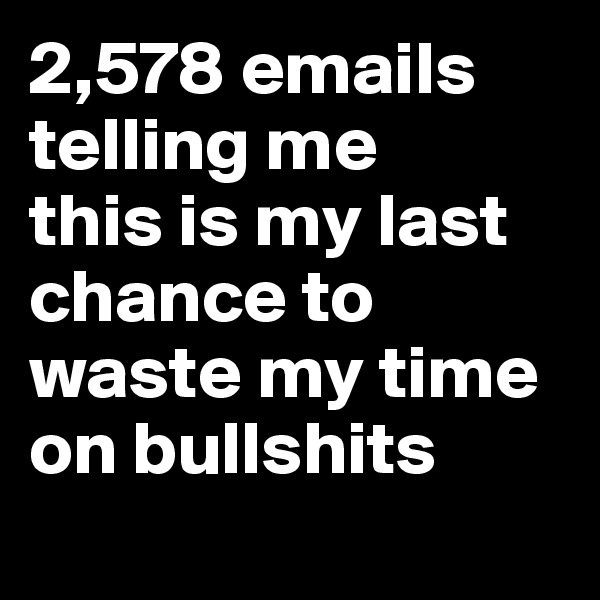 2,578 emails telling me 
this is my last chance to waste my time on bullshits 
