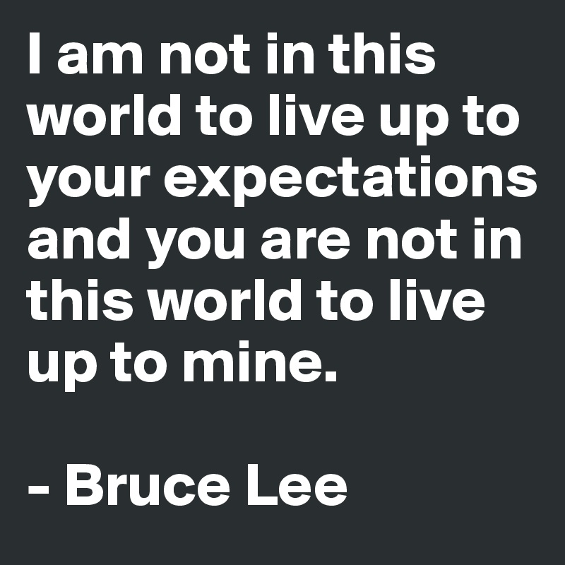 I am not in this world to live up to your expectations and you are not in this world to live up to mine.

- Bruce Lee