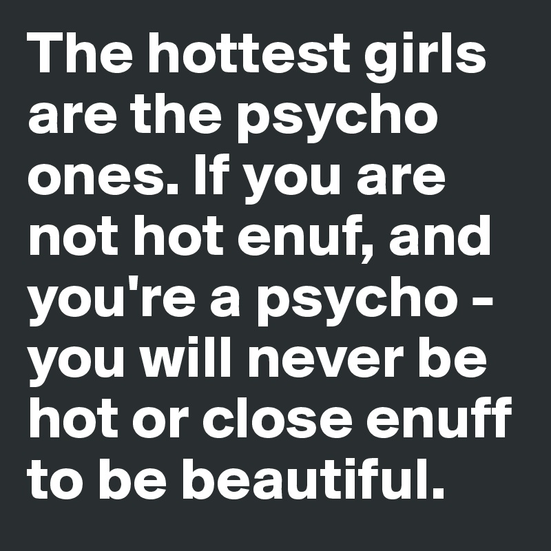 The hottest girls are the psycho ones. If you are not hot enuf, and you're a psycho - you will never be hot or close enuff to be beautiful. 