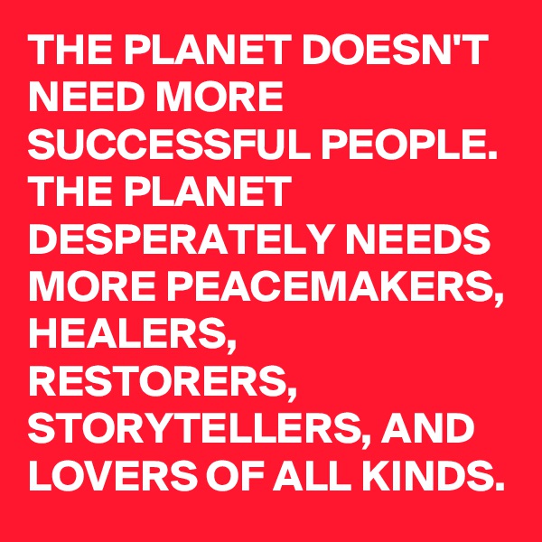 THE PLANET DOESN'T NEED MORE SUCCESSFUL PEOPLE. THE PLANET DESPERATELY NEEDS MORE PEACEMAKERS, HEALERS, RESTORERS, STORYTELLERS, AND LOVERS OF ALL KINDS.