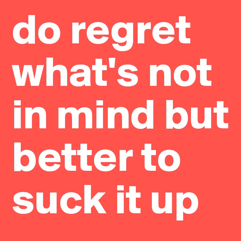 do regret what's not in mind but better to suck it up