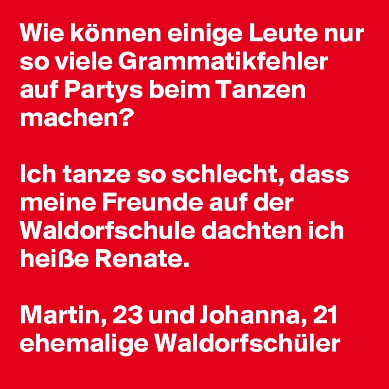 Wie können einige Leute nur so viele Grammatikfehler auf Partys beim Tanzen machen?

Ich tanze so schlecht, dass meine Freunde auf der Waldorfschule dachten ich heiße Renate.

Martin, 23 und Johanna, 21
ehemalige Waldorfschüler