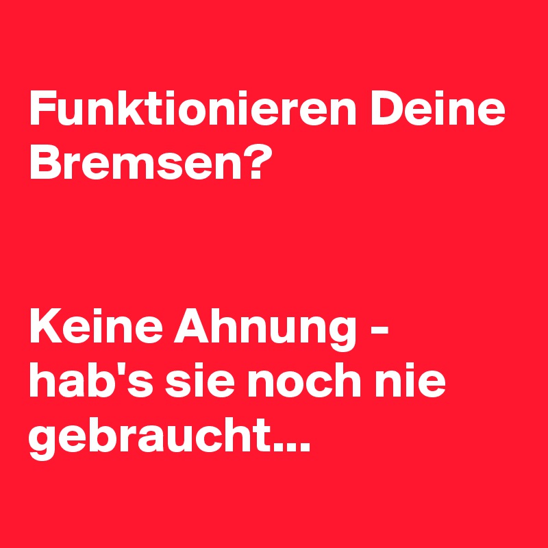 
Funktionieren Deine Bremsen?


Keine Ahnung - hab's sie noch nie gebraucht...
