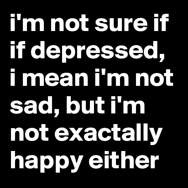 i'm not sure if if depressed, i mean i'm not sad, but i'm not exactally happy either