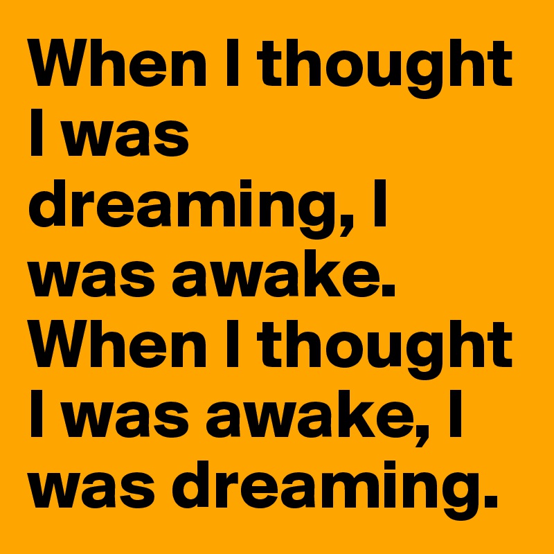 When I thought I was dreaming, I was awake. When I thought I was awake, I was dreaming.