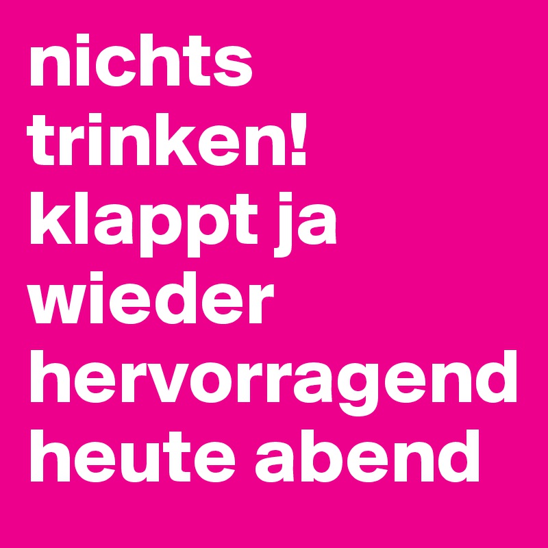 nichts trinken!
klappt ja wieder hervorragend
heute abend