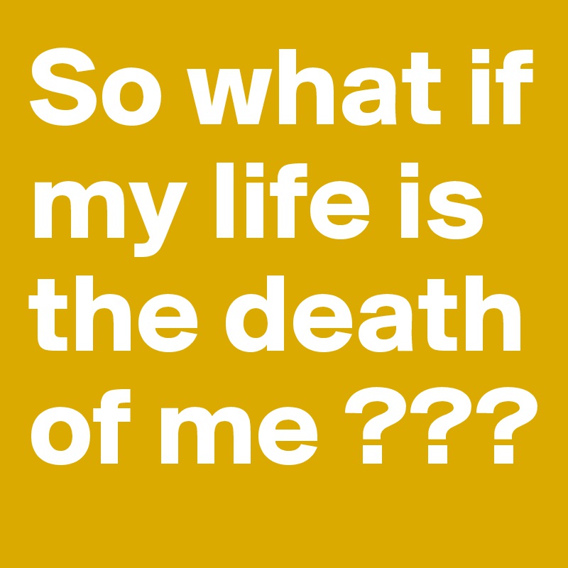 So what if my life is the death of me ???