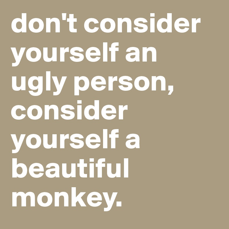 don't consider yourself an ugly person, consider yourself a beautiful monkey.