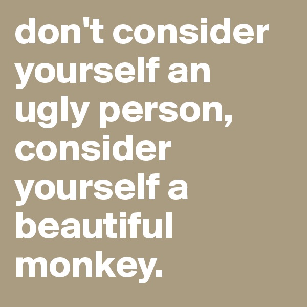 don't consider yourself an ugly person, consider yourself a beautiful monkey.