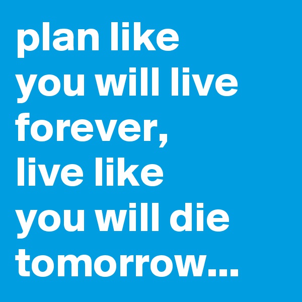 plan like 
you will live forever, 
live like 
you will die tomorrow...