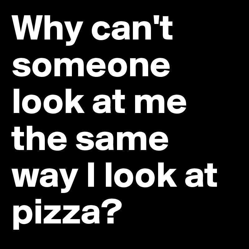 Why can't someone look at me the same way I look at pizza?