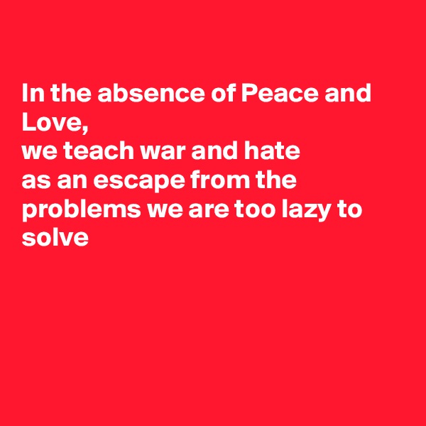 

In the absence of Peace and Love, 
we teach war and hate
as an escape from the problems we are too lazy to solve




