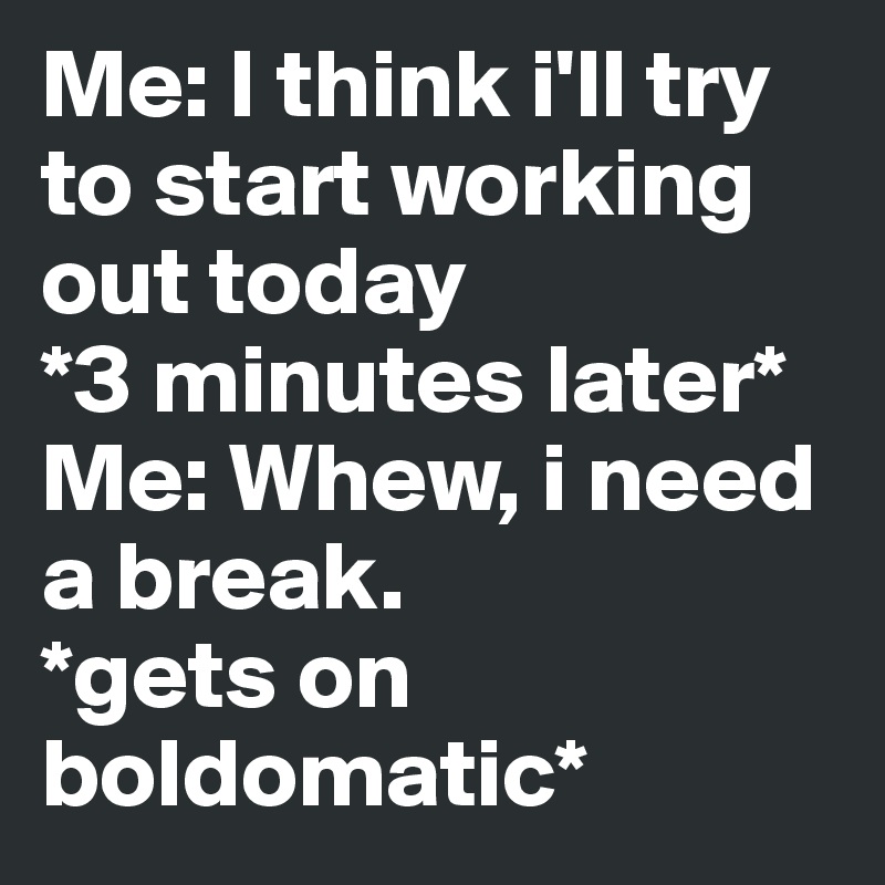 Me: I think i'll try to start working out today 
*3 minutes later* 
Me: Whew, i need a break.  
*gets on boldomatic* 