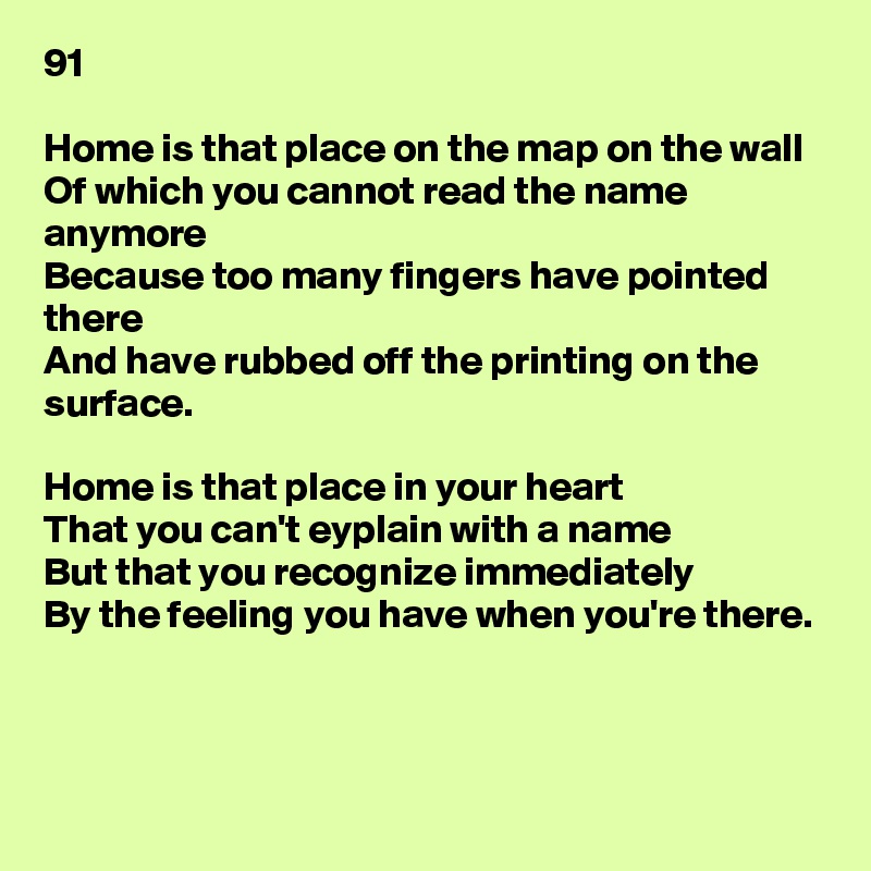 91

Home is that place on the map on the wall
Of which you cannot read the name anymore
Because too many fingers have pointed there
And have rubbed off the printing on the surface.

Home is that place in your heart
That you can't eyplain with a name
But that you recognize immediately
By the feeling you have when you're there.



