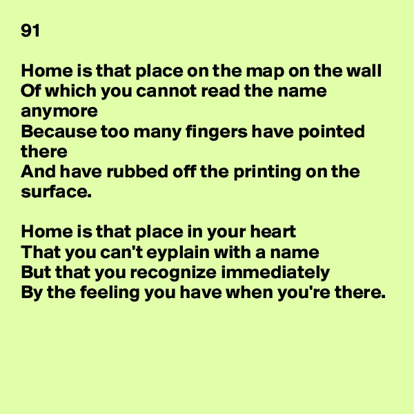 91

Home is that place on the map on the wall
Of which you cannot read the name anymore
Because too many fingers have pointed there
And have rubbed off the printing on the surface.

Home is that place in your heart
That you can't eyplain with a name
But that you recognize immediately
By the feeling you have when you're there.



