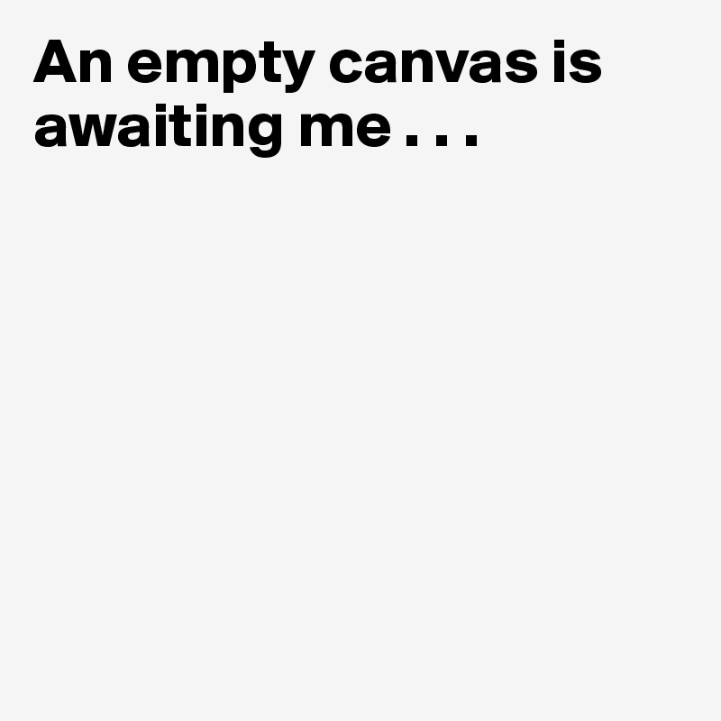 An empty canvas is awaiting me . . .







