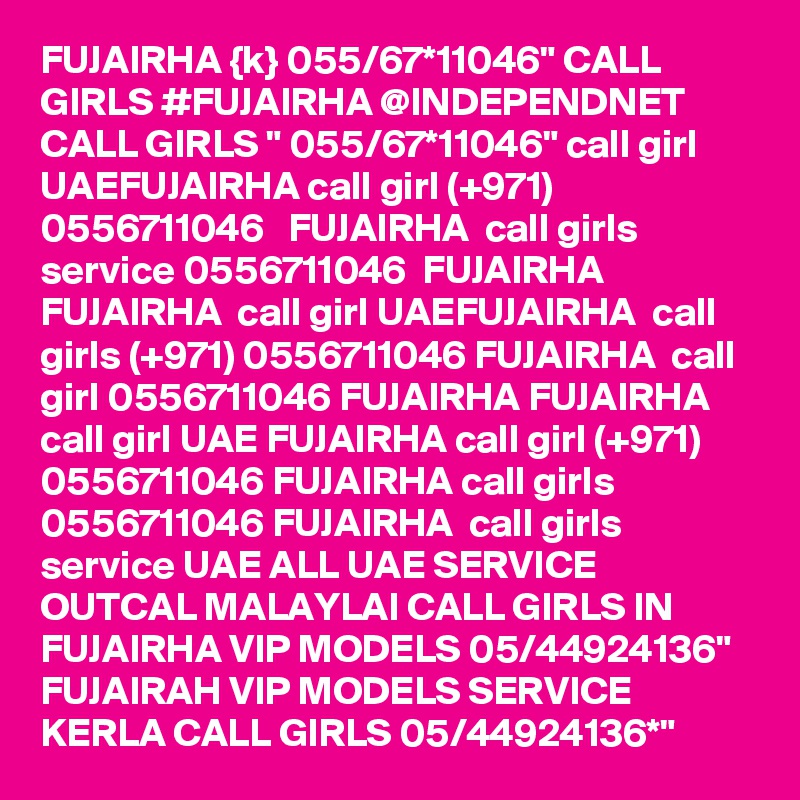FUJAIRHA {k} 055/67*11046" CALL GIRLS #FUJAIRHA @INDEPENDNET CALL GIRLS " 055/67*11046" call girl UAEFUJAIRHA call girl (+971) 0556711046   FUJAIRHA  call girls service 0556711046  FUJAIRHA FUJAIRHA  call girl UAEFUJAIRHA  call girls (+971) 0556711046 FUJAIRHA  call girl 0556711046 FUJAIRHA FUJAIRHA  call girl UAE FUJAIRHA call girl (+971) 0556711046 FUJAIRHA call girls 0556711046 FUJAIRHA  call girls service UAE ALL UAE SERVICE OUTCAL MALAYLAI CALL GIRLS IN FUJAIRHA VIP MODELS 05/44924136" FUJAIRAH VIP MODELS SERVICE KERLA CALL GIRLS 05/44924136*" 