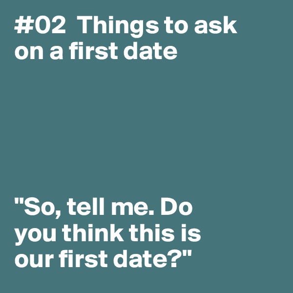 #02  Things to ask
on a first date





"So, tell me. Do 
you think this is 
our first date?"