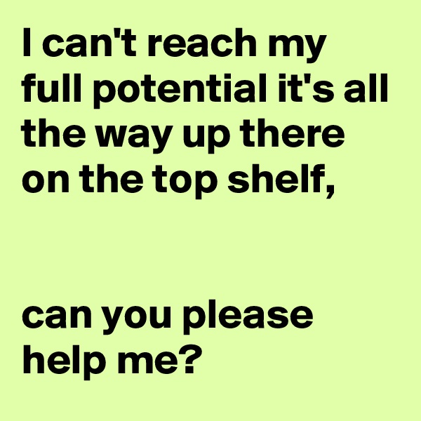 I can't reach my full potential it's all the way up there on the top shelf, 


can you please help me?