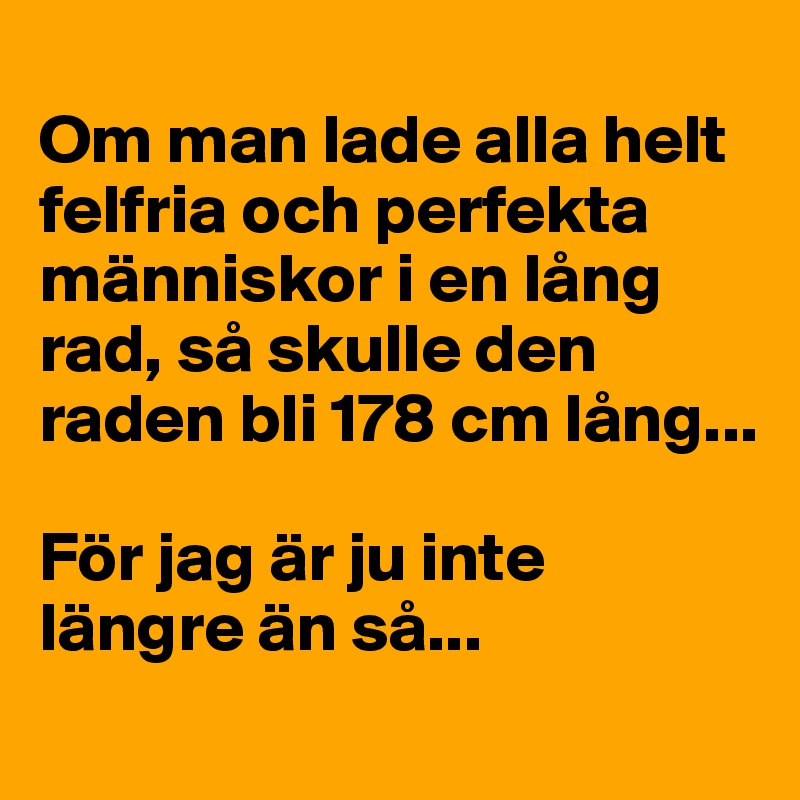 
Om man lade alla helt felfria och perfekta människor i en lång rad, så skulle den raden bli 178 cm lång... 

För jag är ju inte längre än så...
