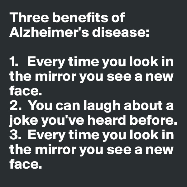 Three benefits of Alzheimer's disease:

1.   Every time you look in the mirror you see a new face. 
2.  You can laugh about a joke you've heard before. 
3.  Every time you look in the mirror you see a new face. 