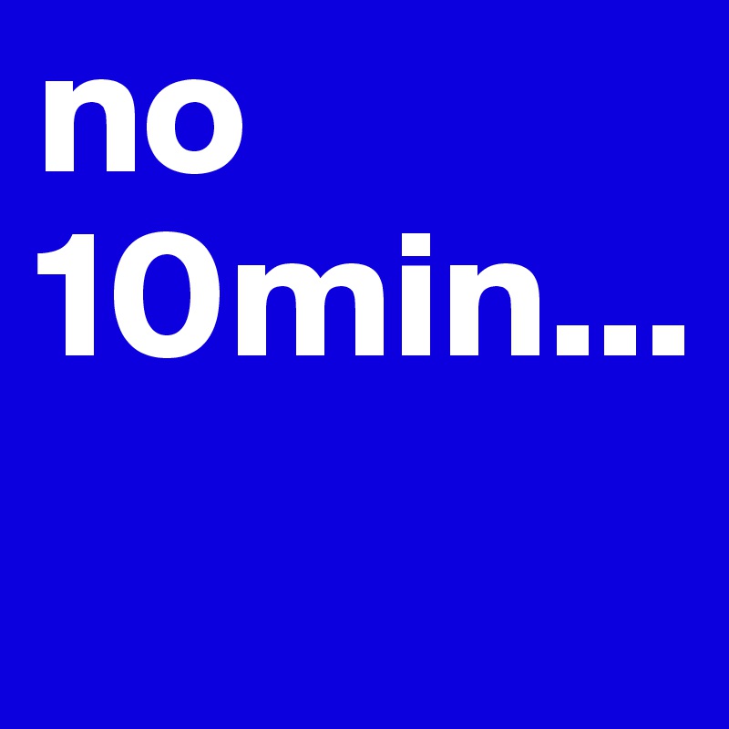 no 10min...
