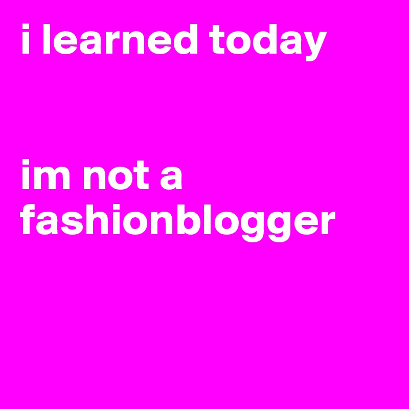 i learned today 


im not a fashionblogger


