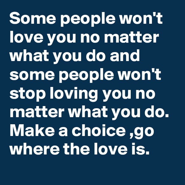 Some people won't love you no matter what you do and some people won't stop loving you no matter what you do. Make a choice ,go where the love is.