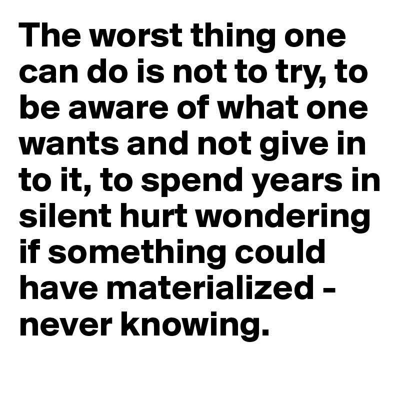 The worst thing one can do is not to try, to be aware of what one wants and not give in to it, to spend years in silent hurt wondering if something could have materialized - never knowing.