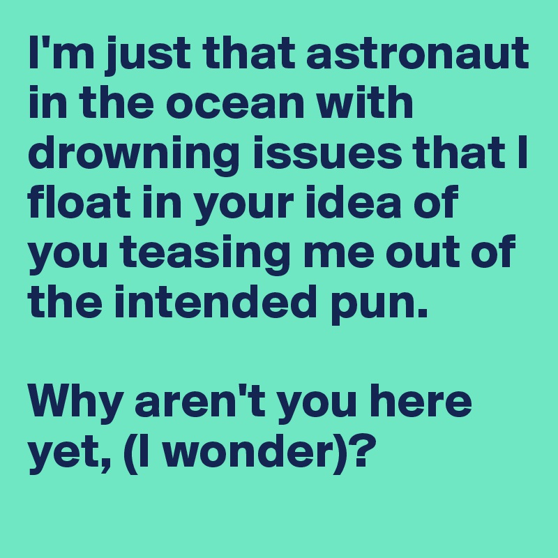 I'm just that astronaut in the ocean with drowning issues that I float in your idea of you teasing me out of the intended pun. 

Why aren't you here yet, (I wonder)?