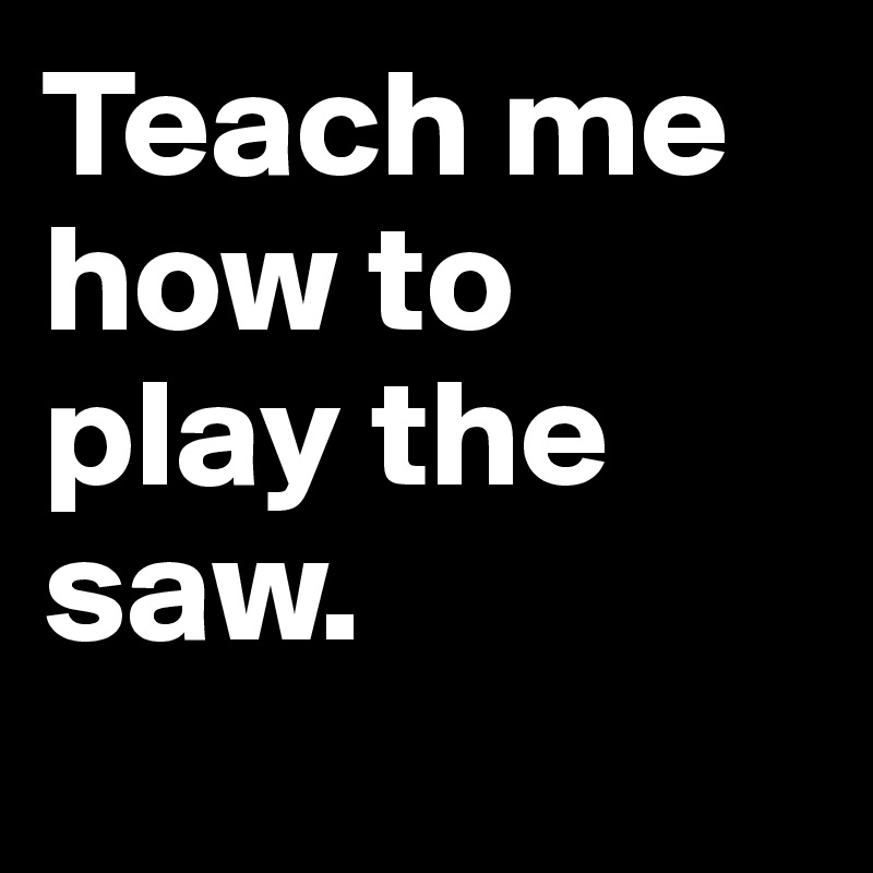 Teach me how to play the saw.
