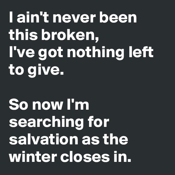 I ain't never been this broken, 
I've got nothing left to give. 

So now I'm searching for salvation as the winter closes in.