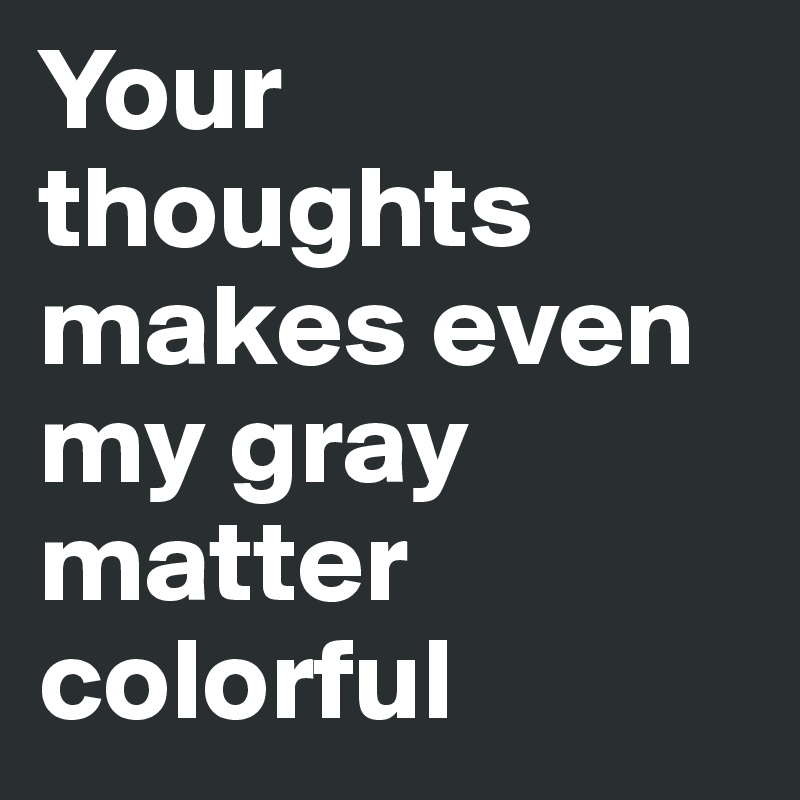 Your thoughts makes even my gray matter colorful