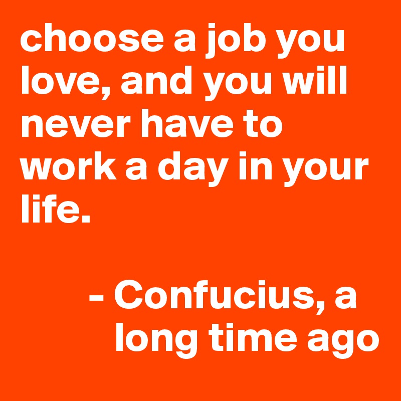 choose a job you love, and you will never have to work a day in your life.

        - Confucius, a
           long time ago