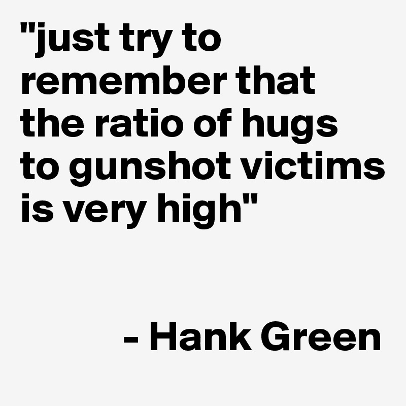 "just try to remember that the ratio of hugs to gunshot victims is very high"


            - Hank Green
