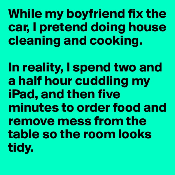 While my boyfriend fix the car, I pretend doing house cleaning and cooking.

In reality, I spend two and a half hour cuddling my iPad, and then five minutes to order food and remove mess from the table so the room looks tidy.