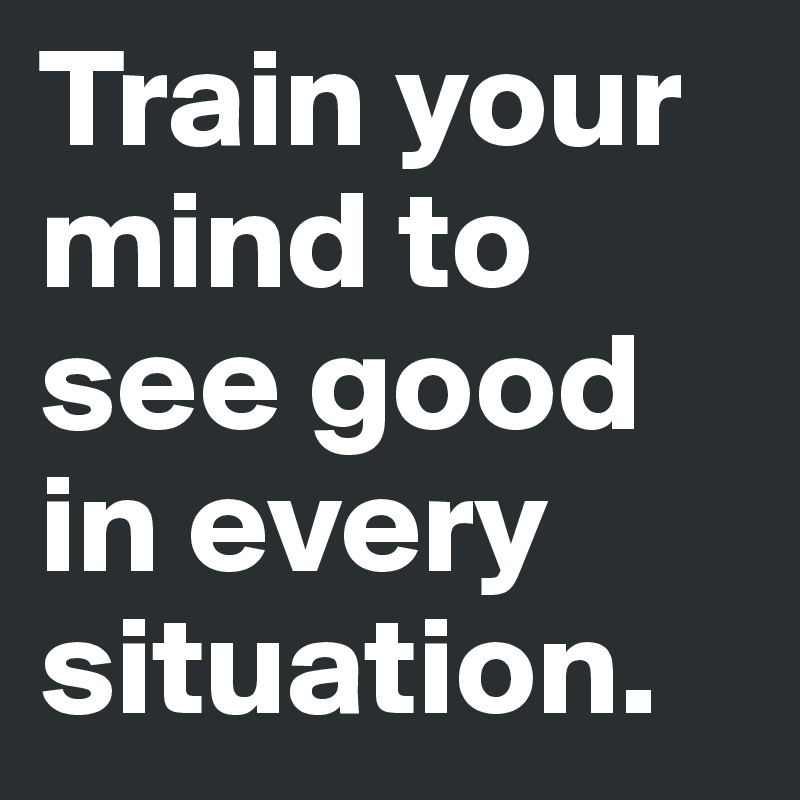 Train your mind to see good in every situation.