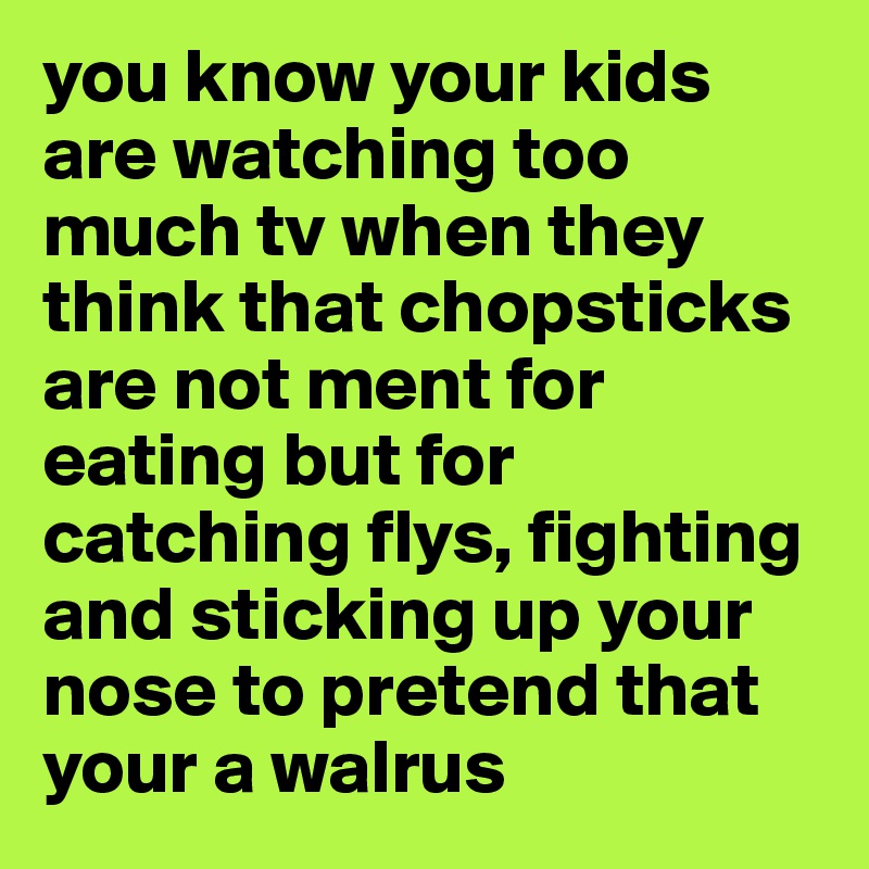 you know your kids are watching too much tv when they think that chopsticks are not ment for eating but for catching flys, fighting and sticking up your nose to pretend that your a walrus