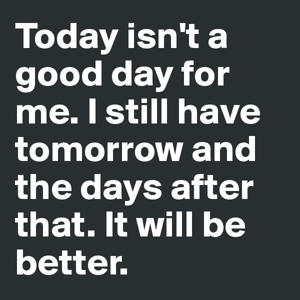 Today isn't a good day for me. I still have tomorrow and the days after that. It will be better.