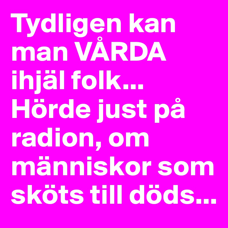 Tydligen kan man VÅRDA ihjäl folk...
Hörde just på radion, om människor som sköts till döds...