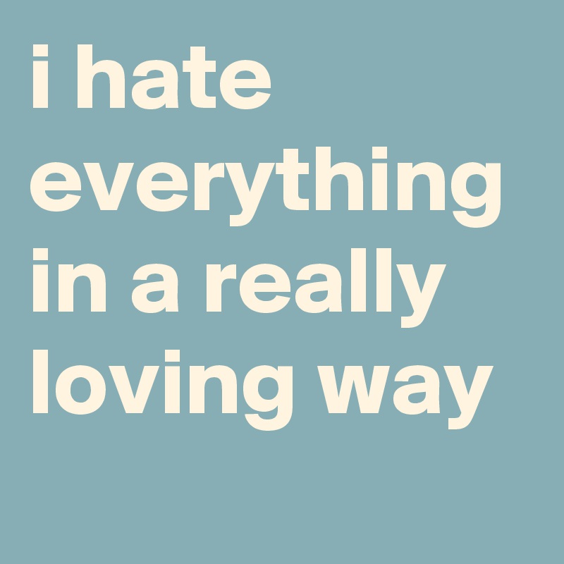 i hate everything in a really loving way