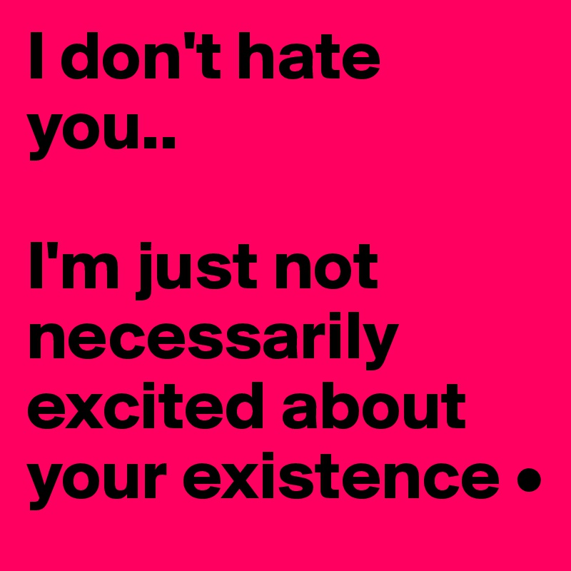 I don't hate you..

I'm just not necessarily excited about your existence •