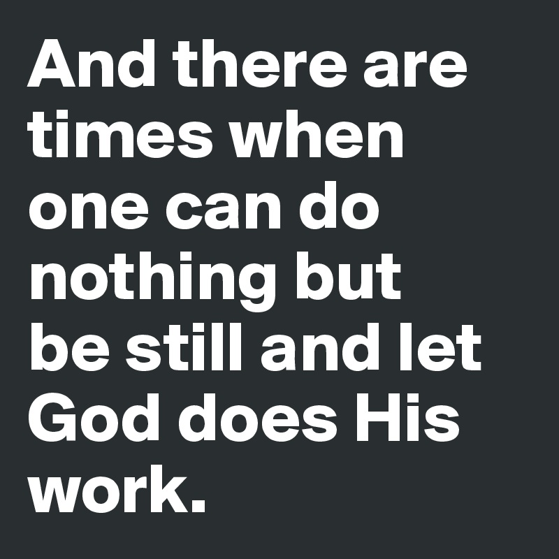 And there are times when one can do nothing but 
be still and let God does His work.