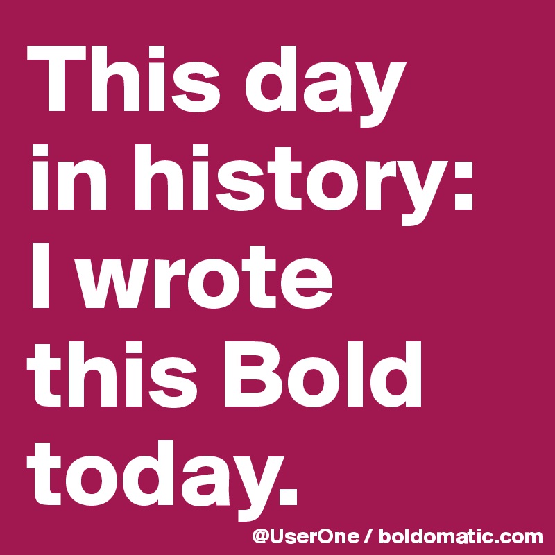 This day
in history:
I wrote 
this Bold
today.